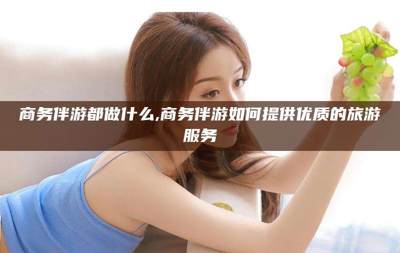 兴化商务伴游都做什么,商务伴游如何提供优质的旅游服务