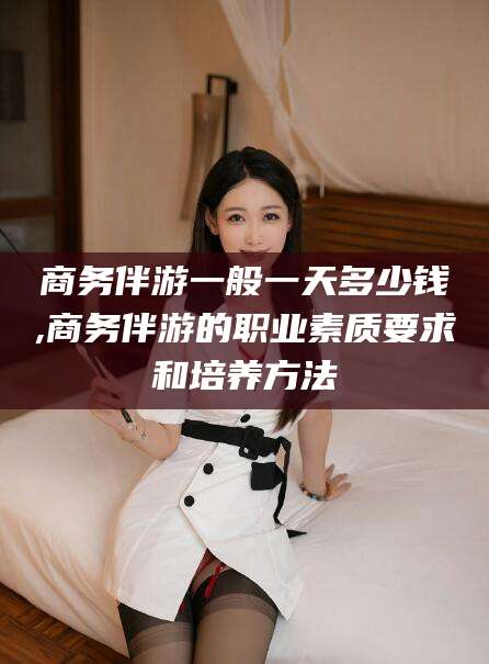 兴化商务伴游一般一天多少钱,商务伴游的职业素质要求和培养方法