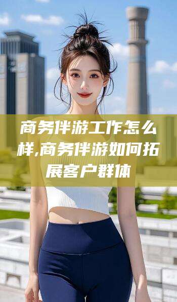 兴化商务伴游工作怎么样,商务伴游如何拓展客户群体