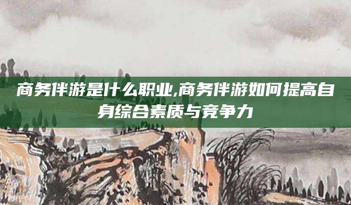 兴化商务伴游是什么职业,商务伴游如何提高自身综合素质与竞争力