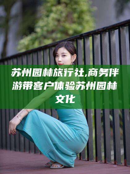 兴化苏州园林旅行社,商务伴游带客户体验苏州园林文化