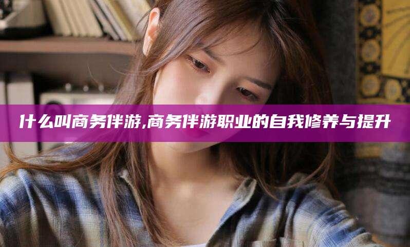 兴化什么叫商务伴游,商务伴游职业的自我修养与提升