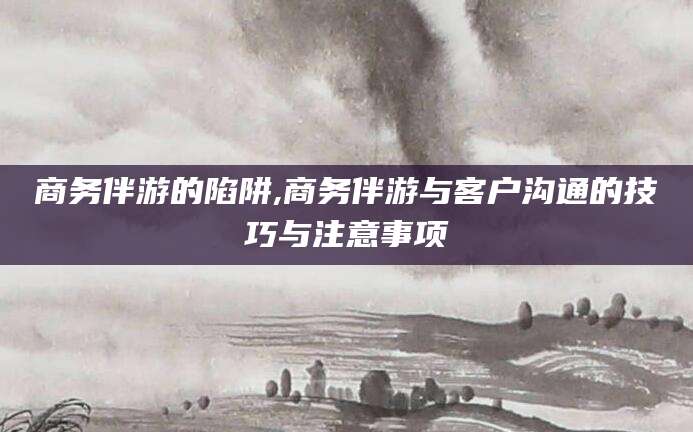 兴化商务伴游的陷阱,商务伴游与客户沟通的技巧与注意事项