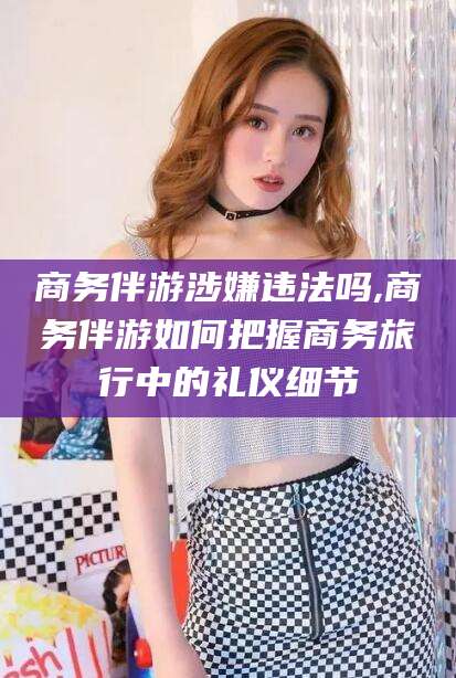 兴化商务伴游涉嫌违法吗,商务伴游如何把握商务旅行中的礼仪细节