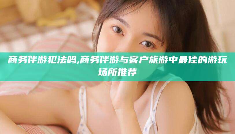 兴化商务伴游犯法吗,商务伴游与客户旅游中最佳的游玩场所推荐