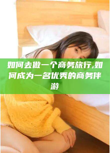 兴化如何去做一个商务旅行,如何成为一名优秀的商务伴游