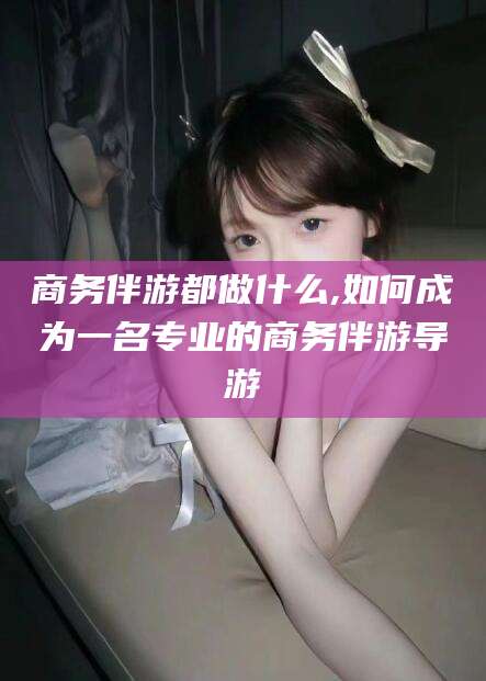 兴化商务伴游都做什么,如何成为一名专业的商务伴游导游