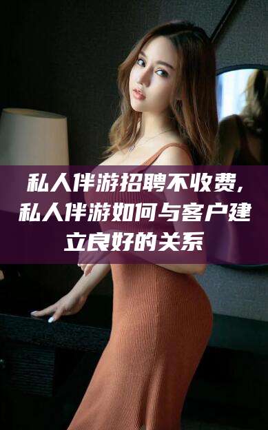兴化私人伴游招聘不收费,私人伴游如何与客户建立良好的关系