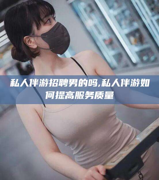 兴化私人伴游招聘男的吗,私人伴游如何提高服务质量