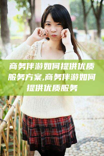 兴化商务伴游如何提供优质服务方案,商务伴游如何提供优质服务