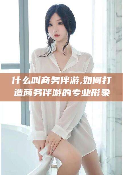 兴化什么叫商务伴游,如何打造商务伴游的专业形象