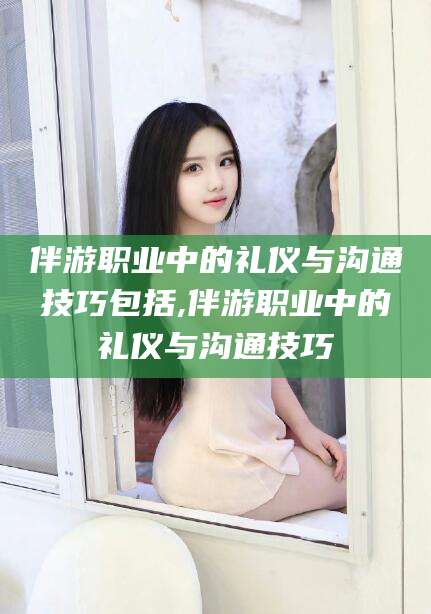 兴化伴游职业中的礼仪与沟通技巧包括,伴游职业中的礼仪与沟通技巧