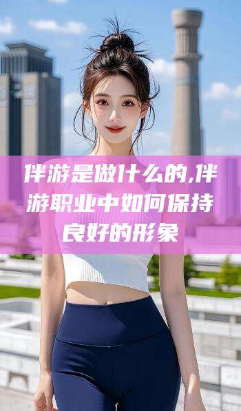 兴化伴游是做什么的,伴游职业中如何保持良好的形象