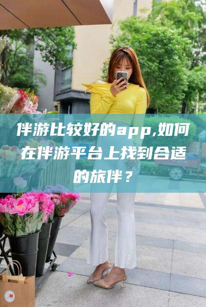 兴化伴游比较好的app,如何在伴游平台上找到合适的旅伴？