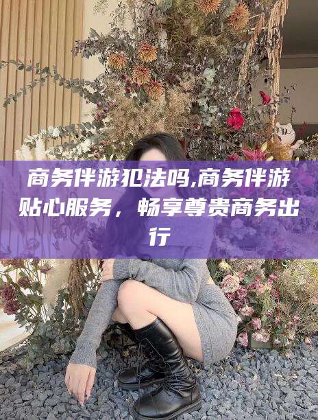 兴化商务伴游犯法吗,商务伴游贴心服务，畅享尊贵商务出行