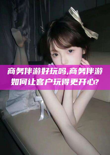 兴化商务伴游好玩吗,商务伴游如何让客户玩得更开心?