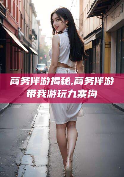 兴化商务伴游揭秘,商务伴游带我游玩九寨沟