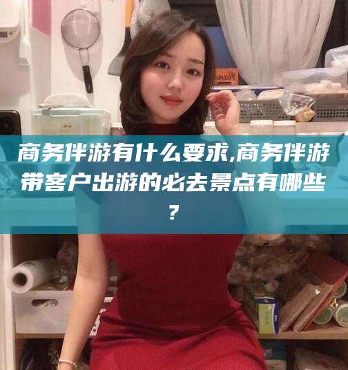 兴化商务伴游有什么要求,商务伴游带客户出游的必去景点有哪些?