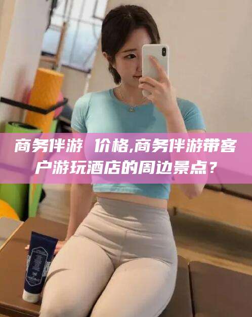 兴化商务伴游 价格,商务伴游带客户游玩酒店的周边景点？