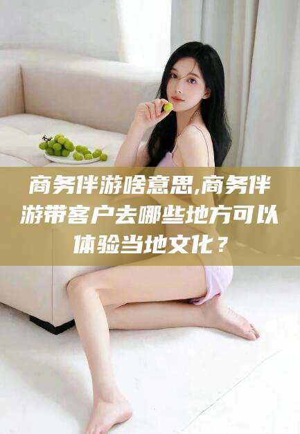 兴化商务伴游啥意思,商务伴游带客户去哪些地方可以体验当地文化？