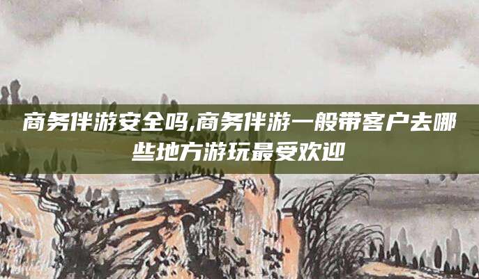 兴化商务伴游安全吗,商务伴游一般带客户去哪些地方游玩最受欢迎