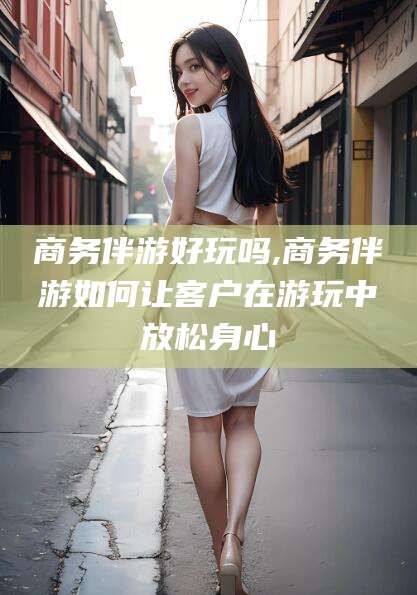 兴化商务伴游好玩吗,商务伴游如何让客户在游玩中放松身心