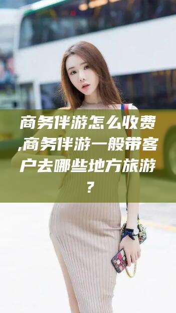 兴化商务伴游怎么收费,商务伴游一般带客户去哪些地方旅游？