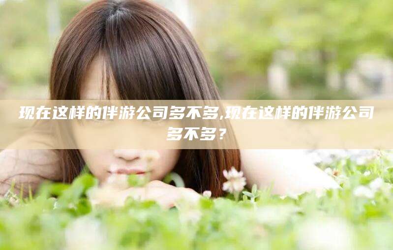 兴化现在这样的伴游公司多不多,现在这样的伴游公司多不多？