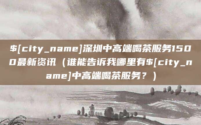 兴化深圳中高端喝茶服务1500最新资讯（谁能告诉我哪里有兴化中高端喝茶服务？）