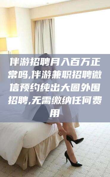 兴化伴游招聘月入百万正常吗,伴游兼职招聘微信预约纯出大圈外围招聘,无需缴纳任何费用