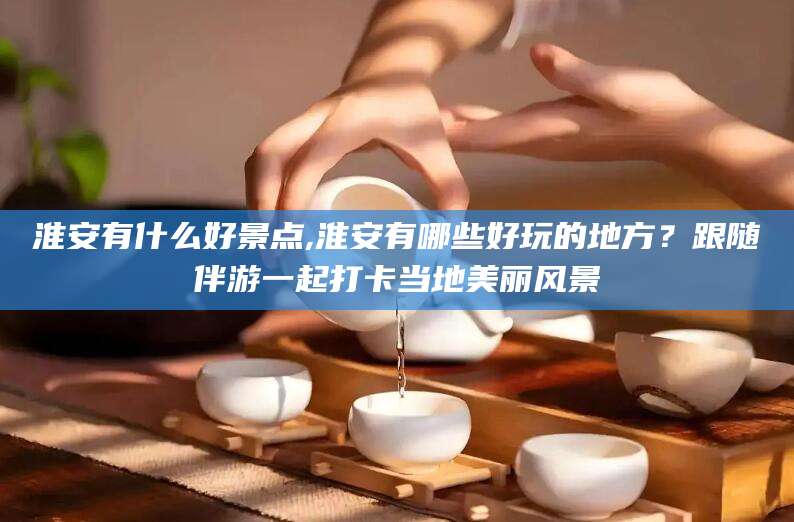 兴化淮安有什么好景点,淮安有哪些好玩的地方？跟随伴游一起打卡当地美丽风景