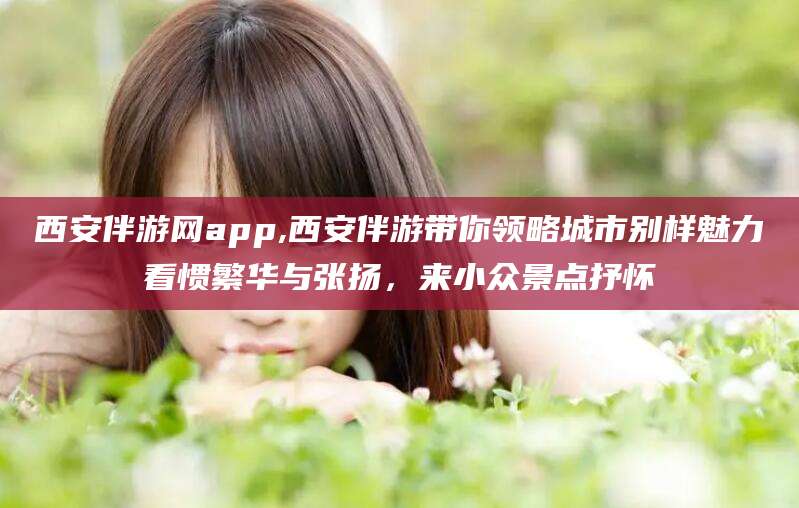 兴化西安伴游网app,西安伴游带你领略城市别样魅力看惯繁华与张扬，来小众景点抒怀