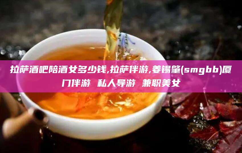 兴化拉萨酒吧陪酒女多少钱,拉萨伴游,姜锡肇(smgbb)厦门伴游 私人导游 兼职美女