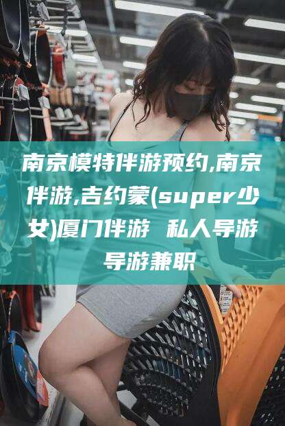 兴化南京模特伴游预约,南京伴游,吉约蒙(super少女)厦门伴游 私人导游 导游兼职