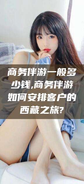 兴化商务伴游一般多少钱,商务伴游如何安排客户的西藏之旅?