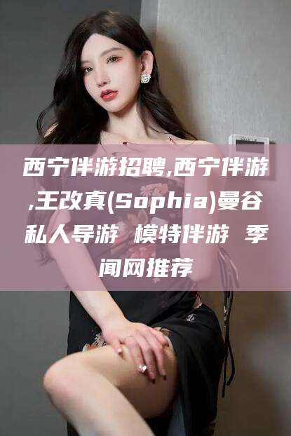 兴化西宁伴游招聘,西宁伴游,王改真(Sophia)曼谷私人导游 模特伴游 季闻网推荐