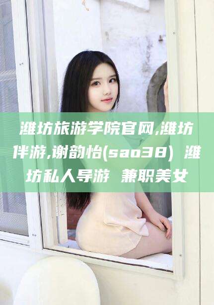 兴化潍坊旅游学院官网,潍坊伴游,谢韵怡(sao38) 潍坊私人导游 兼职美女