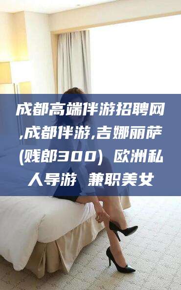 兴化成都高端伴游招聘网,成都伴游,吉娜丽萨(贱郎300) 欧洲私人导游 兼职美女