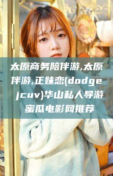 兴化太原商务陪伴游,太原伴游,正妹恋(dodge jcuv)华山私人导游 蜜瓜电影网推荐
