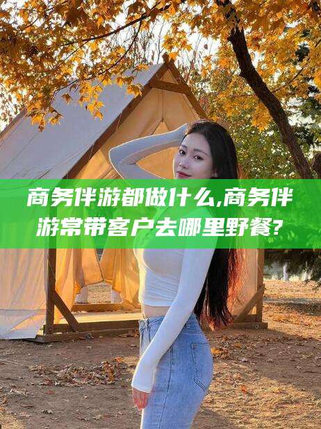 兴化商务伴游都做什么,商务伴游常带客户去哪里野餐?
