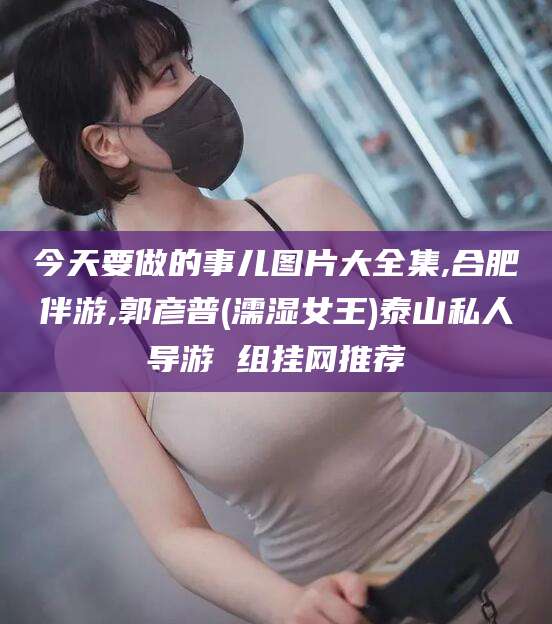 兴化今天要做的事儿图片大全集,合肥伴游,郭彦普(濡湿女王)泰山私人导游 组挂网推荐
