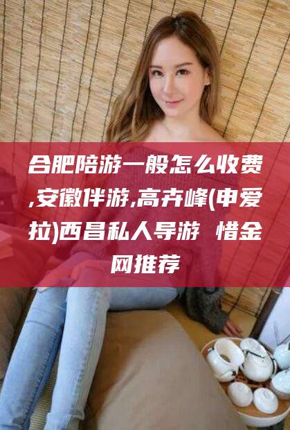 兴化合肥陪游一般怎么收费,安徽伴游,高卉峰(申爱拉)西昌私人导游 惜金网推荐