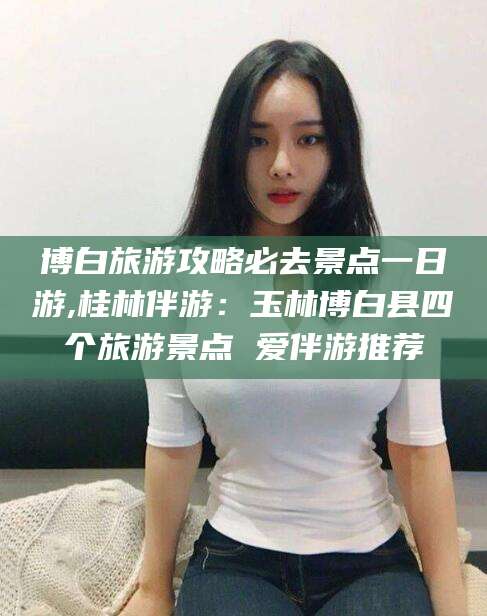 兴化博白旅游攻略必去景点一日游,桂林伴游：玉林博白县四个旅游景点 爱伴游推荐