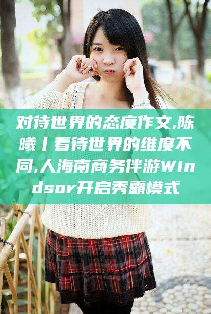 兴化对待世界的态度作文,陈曦丨看待世界的维度不同,人海南商务伴游Windsor开启秀霸模式