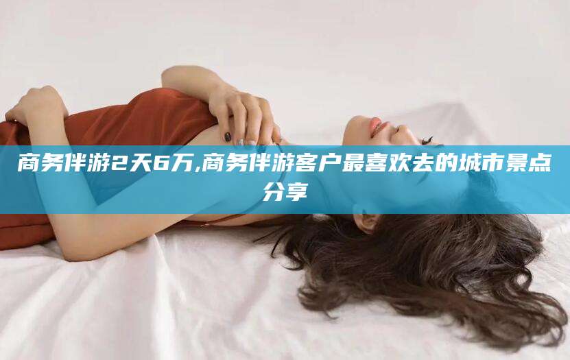 兴化商务伴游2天6万,商务伴游客户最喜欢去的城市景点分享
