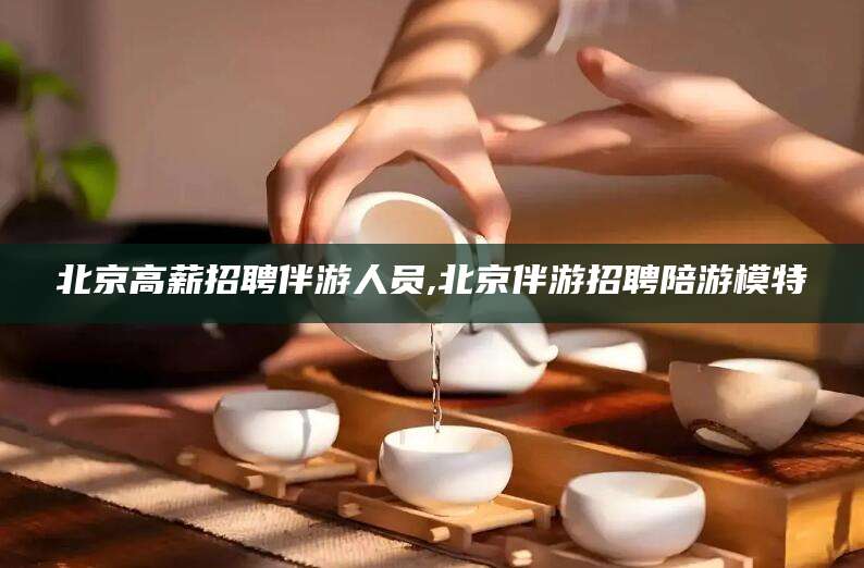 兴化北京高薪招聘伴游人员,北京伴游招聘陪游模特