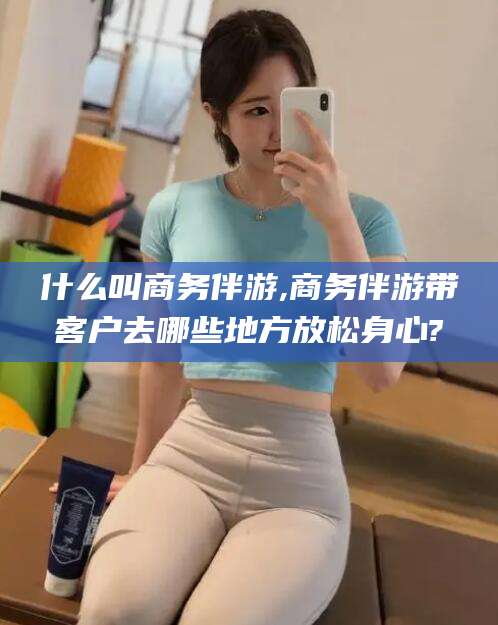 兴化什么叫商务伴游,商务伴游带客户去哪些地方放松身心?