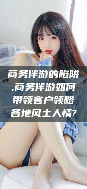 兴化商务伴游的陷阱,商务伴游如何带领客户领略各地风土人情?