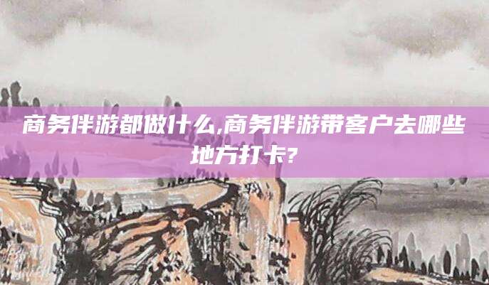 兴化商务伴游都做什么,商务伴游带客户去哪些地方打卡?