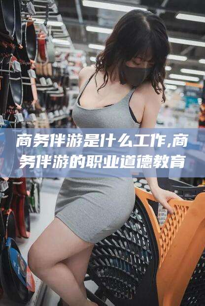 兴化商务伴游是什么工作,商务伴游的职业道德教育
